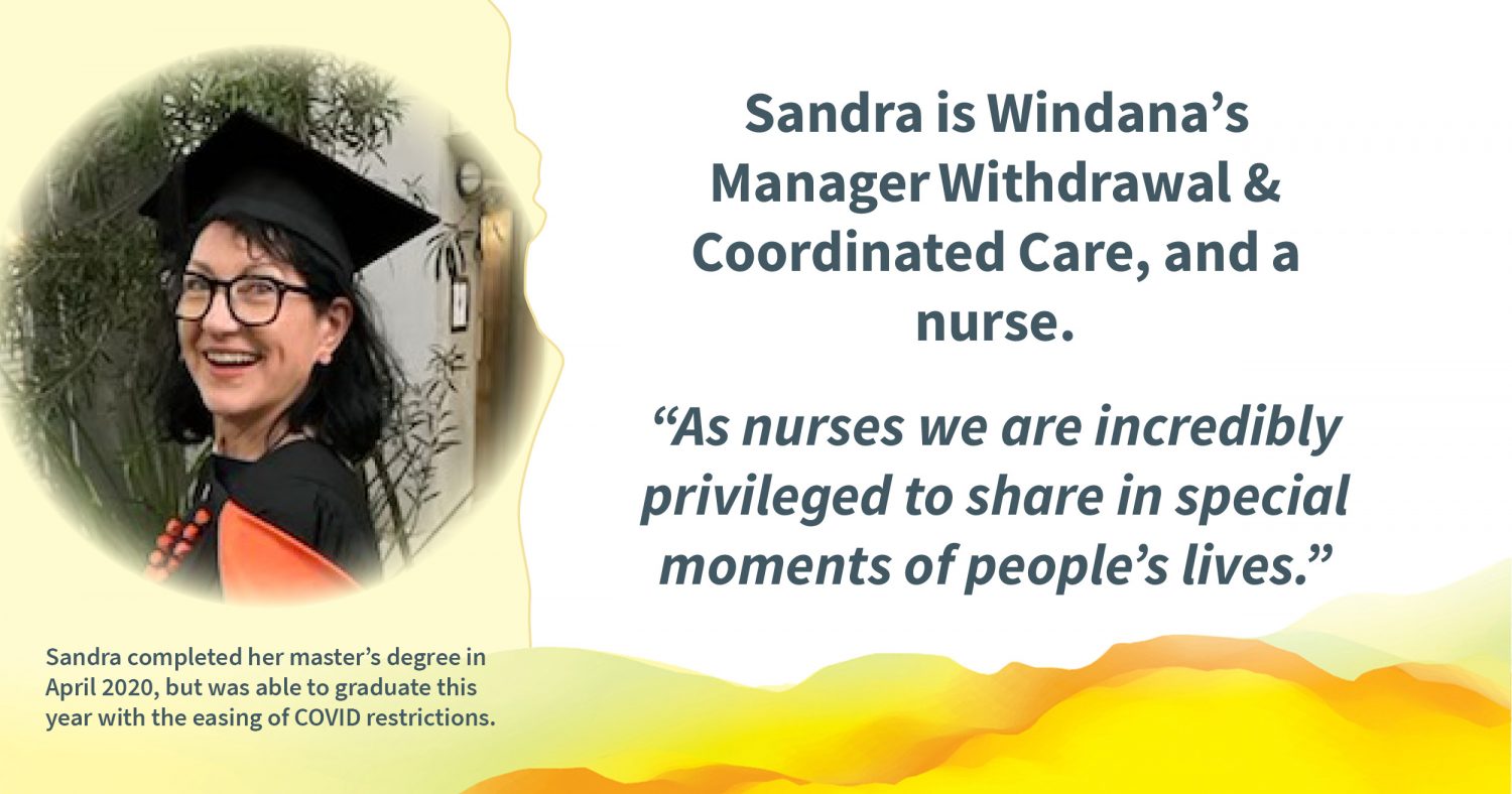 A photo of a person wearing a graduation hat, smiling. Text reads: Sandra is Windana’s Manager Withdrawal & Coordinated Care, and a nurse. “As nurses we are incredibly privileged to share in special moments of people’s lives.” and "Sandra completed her master’s degree in April 2020, but was able to graduate this year with the easing of COVID restrictions."
