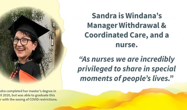 A photo of a person wearing a graduation hat, smiling. Text reads: Sandra is Windana’s Manager Withdrawal & Coordinated Care, and a nurse. “As nurses we are incredibly privileged to share in special moments of people’s lives.” and "Sandra completed her master’s degree in April 2020, but was able to graduate this year with the easing of COVID restrictions."