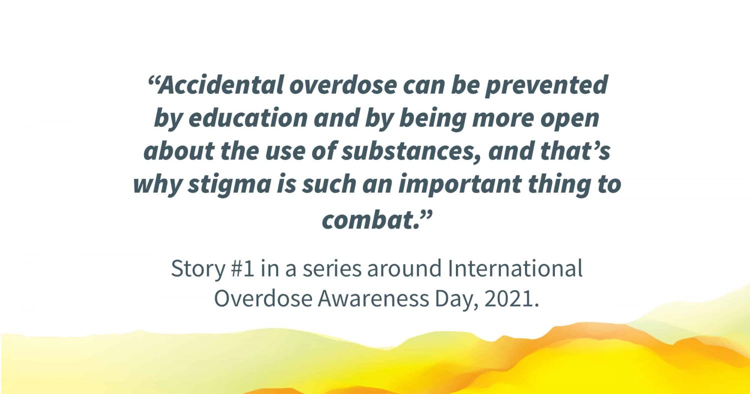 Quote in image: "“Accidental overdose can be prevented by education and by being more open about the use of substances, and that’s why stigma is such an important thing to combat.” Story #1 in a series around International Overdose Awareness Day, 2021."