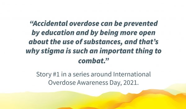 Quote in image: "“Accidental overdose can be prevented by education and by being more open about the use of substances, and that’s why stigma is such an important thing to combat.” Story #1 in a series around International Overdose Awareness Day, 2021."