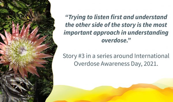 Picture of a pink flower. Text alongside: ""Trying to listen first and understand the other side of the story is the most important approach in understanding overdose.” Story #3 in a series around International Overdose Awareness Day, 2021."