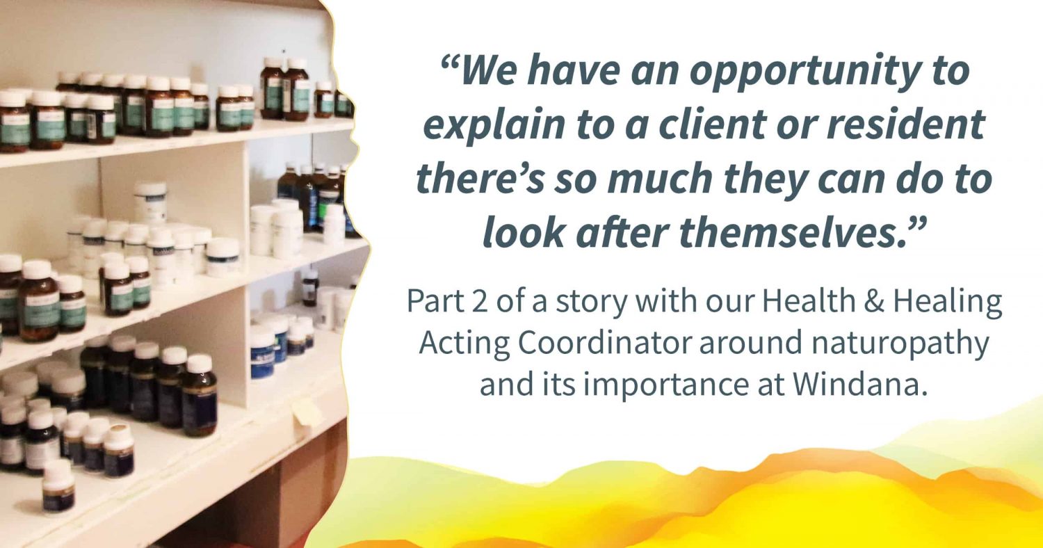 A photo of the dispensary with bottles of naturopathic mixtures. Quote alongside reads: "We have an opportunity to explain to a client or resident there's so much they can do to look after themselves." Text below reads: "Part 2 of a story with our Health & healing Acting Coordinator around naturopathy and its importance at Windana.