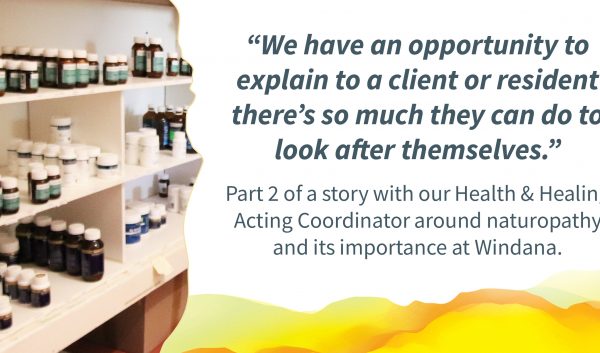 A photo of the dispensary with bottles of naturopathic mixtures. Quote alongside reads: "We have an opportunity to explain to a client or resident there's so much they can do to look after themselves." Text below reads: "Part 2 of a story with our Health & healing Acting Coordinator around naturopathy and its importance at Windana.
