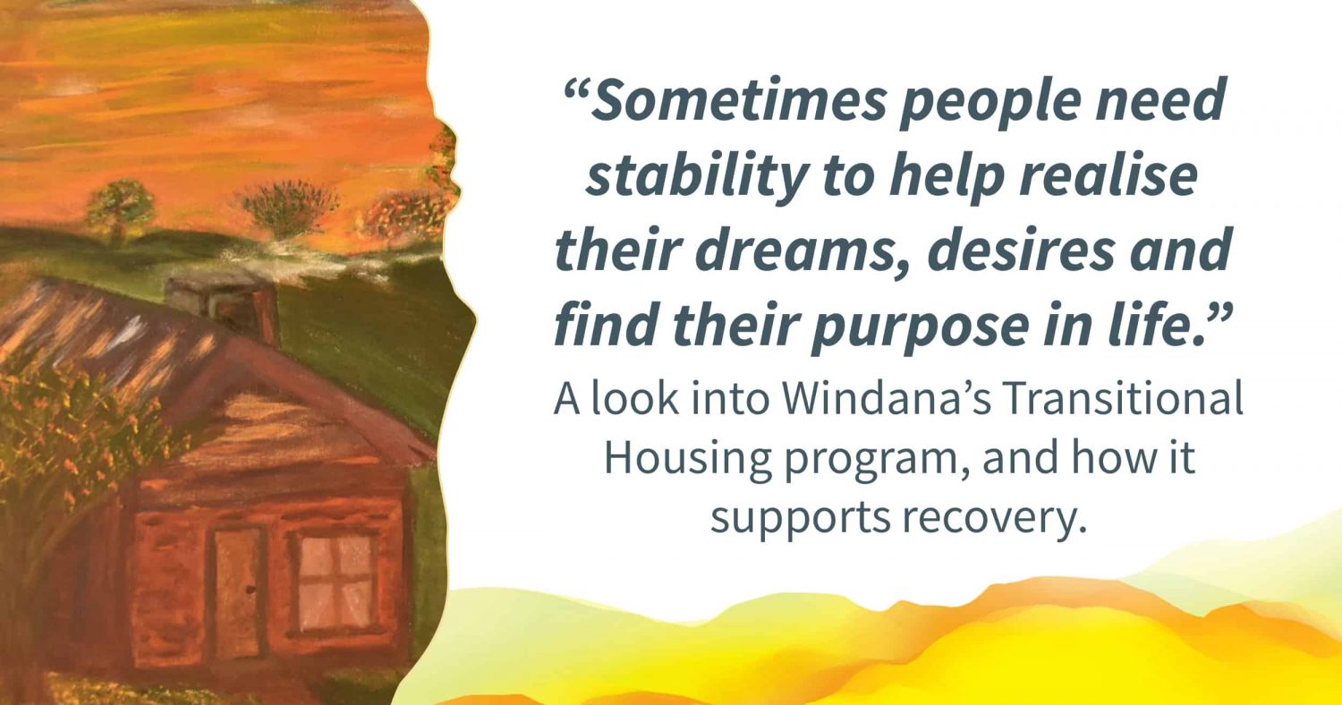 A painting of a cosy house with smoke coming out of a chimney, Quote alongside reads: “ometimes people need stability to help realise their dreams, desires and find their purpose in life..“ Text below reads: " look into Windana’s Transitional Housing program, and how it supports recovery."