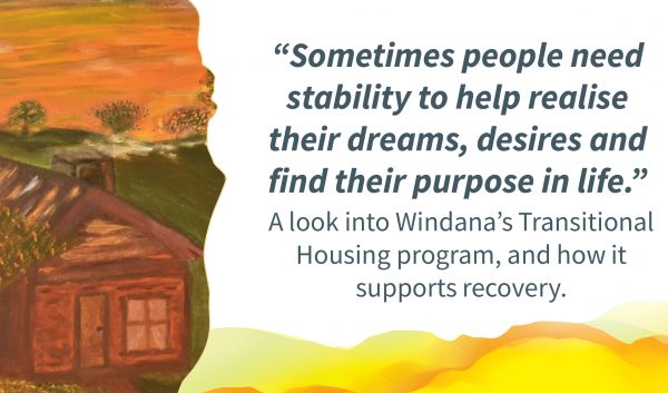 A painting of a cosy house with smoke coming out of a chimney, Quote alongside reads: “ometimes people need stability to help realise their dreams, desires and find their purpose in life..“ Text below reads: " look into Windana’s Transitional Housing program, and how it supports recovery."