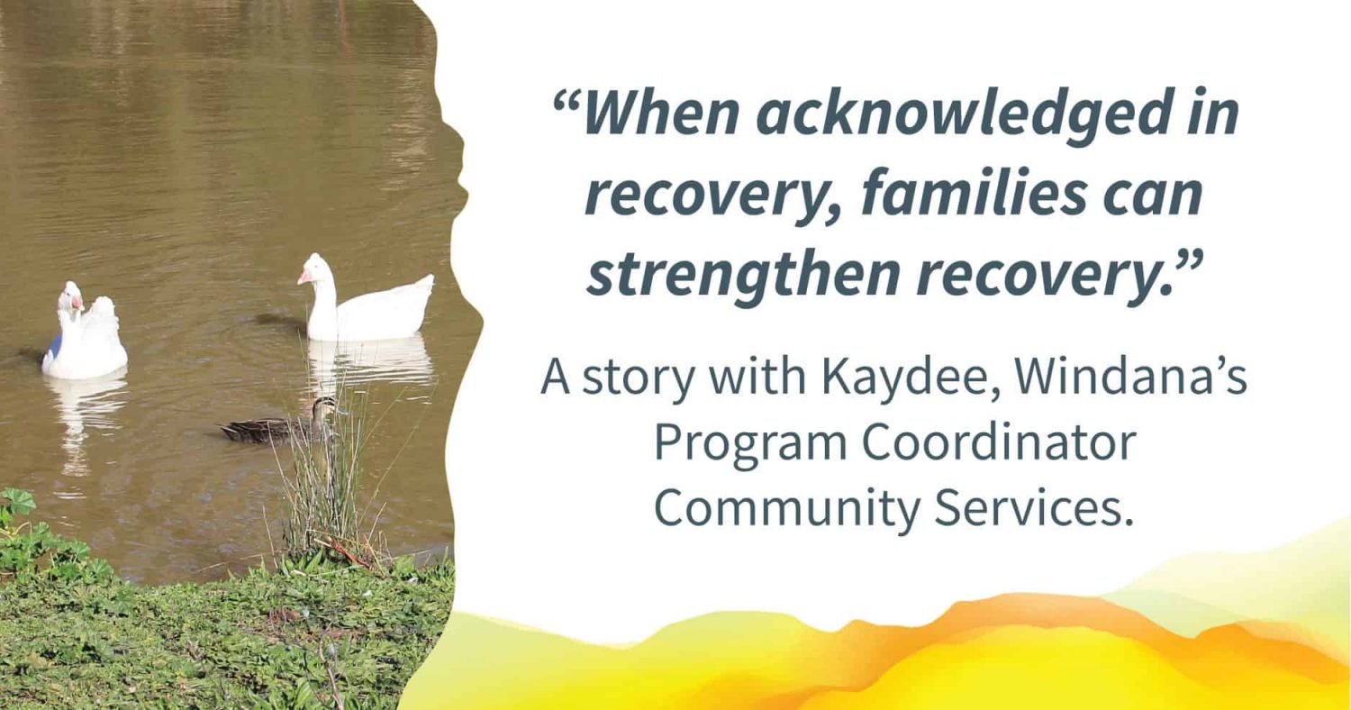 Two adult ducks swimming in a pond near a baby duck. Quote alongside reads: "When acknowledged in recovery, families can strengthen recovery." Text below reads: A story with Kaydee, Windana's Program Coordinator Community Services.
