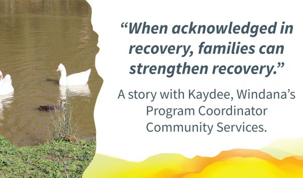 Two adult ducks swimming in a pond near a baby duck. Quote alongside reads: "When acknowledged in recovery, families can strengthen recovery." Text below reads: A story with Kaydee, Windana's Program Coordinator Community Services.