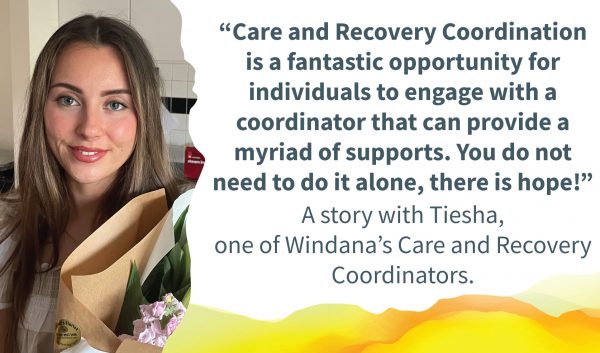 Tiesha smiling. Quote alongside reads: “Care and Recovery Coordination is a fantastic opportunity for individuals to engage with a coordinator that can provide a myriad of supports. You do not need to do it alone, there is hope!”. Text below reads: "A story with Tiesha, one of Windana's Care and Recovery Coordinators.