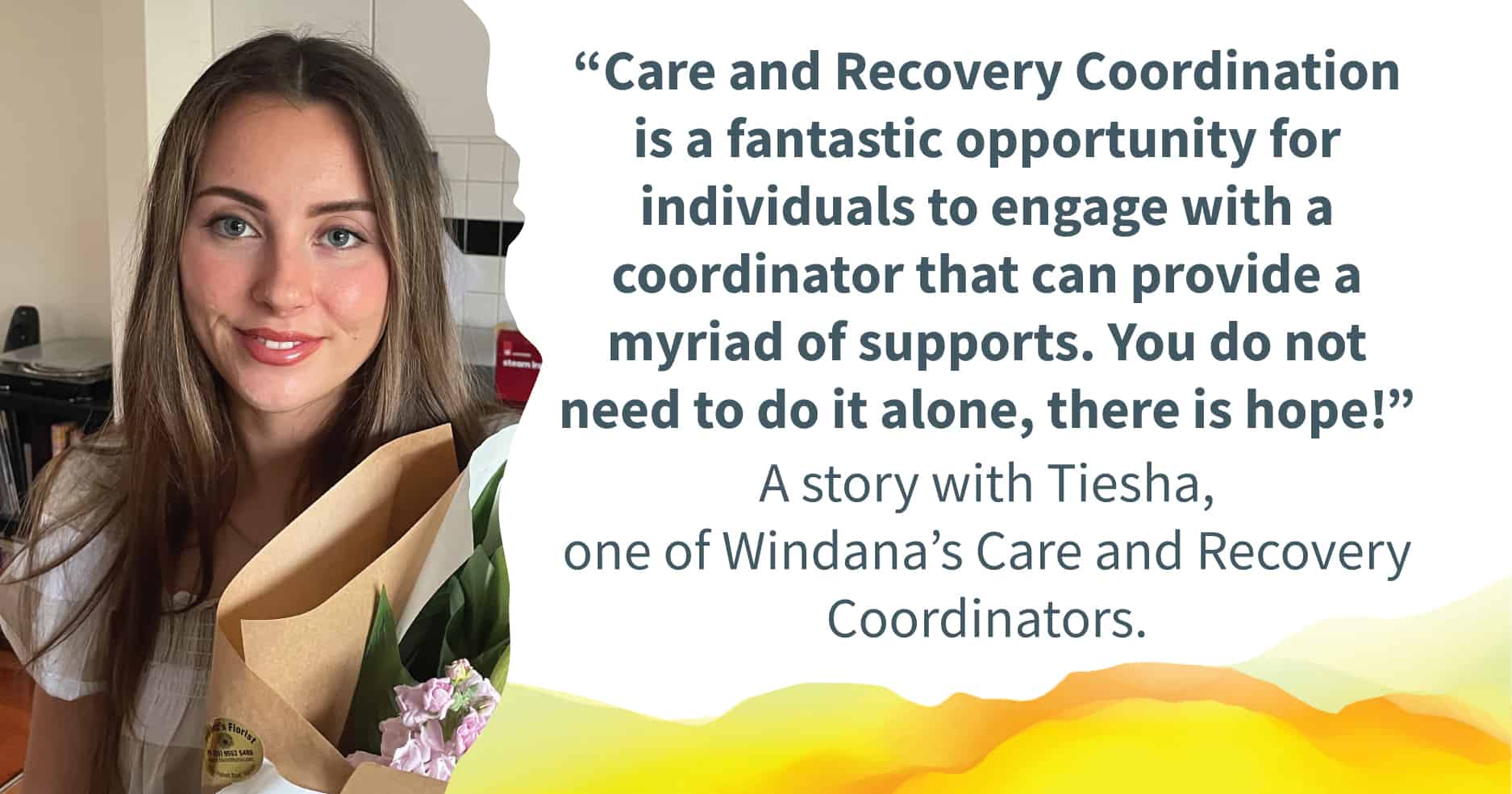 Tiesha smiling. Quote alongside reads: “Care and Recovery Coordination is a fantastic opportunity for individuals to engage with a coordinator that can provide a myriad of supports. You do not need to do it alone, there is hope!”. Text below reads: "A story with Tiesha, one of Windana's Care and Recovery Coordinators.
